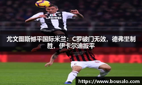 尤文图斯憾平国际米兰：C罗破门无效，德弗里制胜，伊卡尔迪扳平
