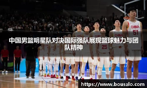 中国男篮明星队对决国际强队展现篮球魅力与团队精神