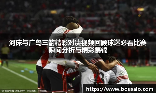 河床与广岛三箭精彩对决视频回顾球迷必看比赛瞬间分析与精彩集锦