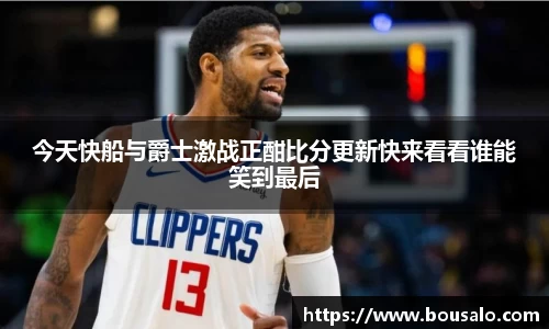 今天快船与爵士激战正酣比分更新快来看看谁能笑到最后