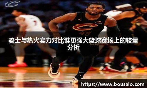 骑士与热火实力对比谁更强大篮球赛场上的较量分析