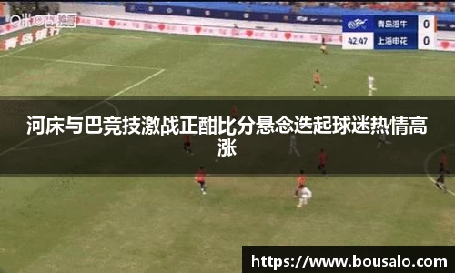 河床与巴竞技激战正酣比分悬念迭起球迷热情高涨