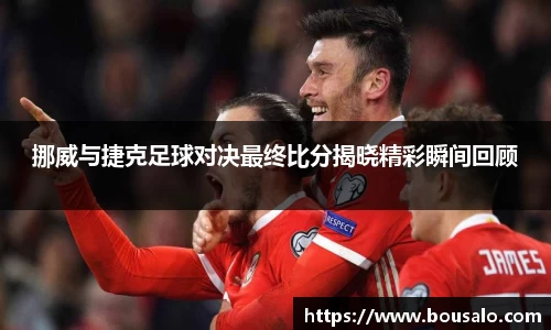 挪威与捷克足球对决最终比分揭晓精彩瞬间回顾
