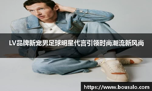 LV品牌新宠男足球明星代言引领时尚潮流新风尚