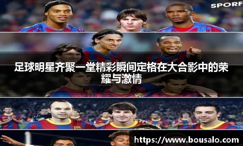 足球明星齐聚一堂精彩瞬间定格在大合影中的荣耀与激情